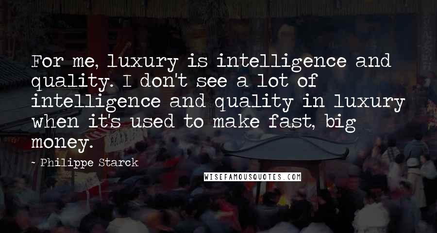 Philippe Starck Quotes: For me, luxury is intelligence and quality. I don't see a lot of intelligence and quality in luxury when it's used to make fast, big money.