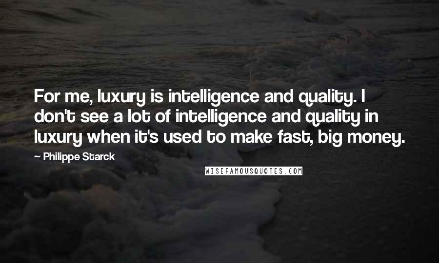 Philippe Starck Quotes: For me, luxury is intelligence and quality. I don't see a lot of intelligence and quality in luxury when it's used to make fast, big money.