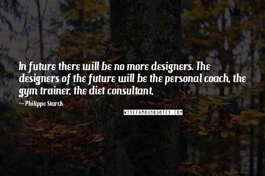 Philippe Starck Quotes: In future there will be no more designers. The designers of the future will be the personal coach, the gym trainer, the diet consultant,