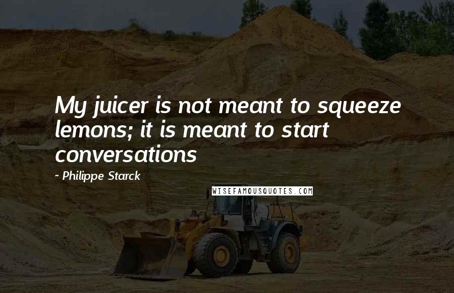 Philippe Starck Quotes: My juicer is not meant to squeeze lemons; it is meant to start conversations