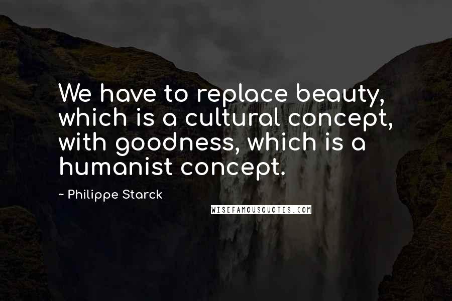 Philippe Starck Quotes: We have to replace beauty, which is a cultural concept, with goodness, which is a humanist concept.