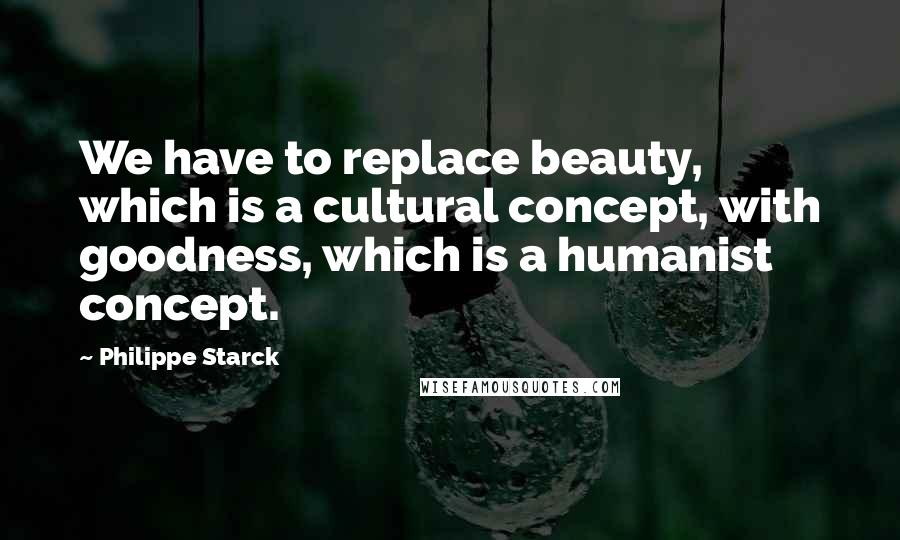 Philippe Starck Quotes: We have to replace beauty, which is a cultural concept, with goodness, which is a humanist concept.