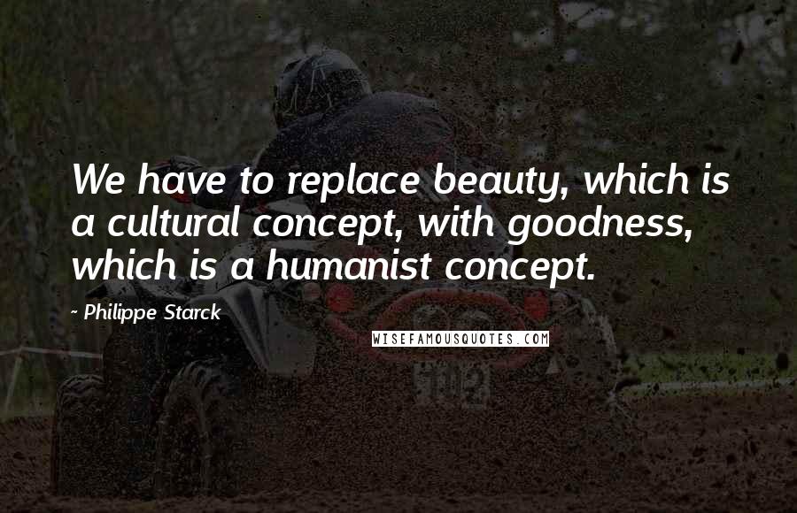 Philippe Starck Quotes: We have to replace beauty, which is a cultural concept, with goodness, which is a humanist concept.