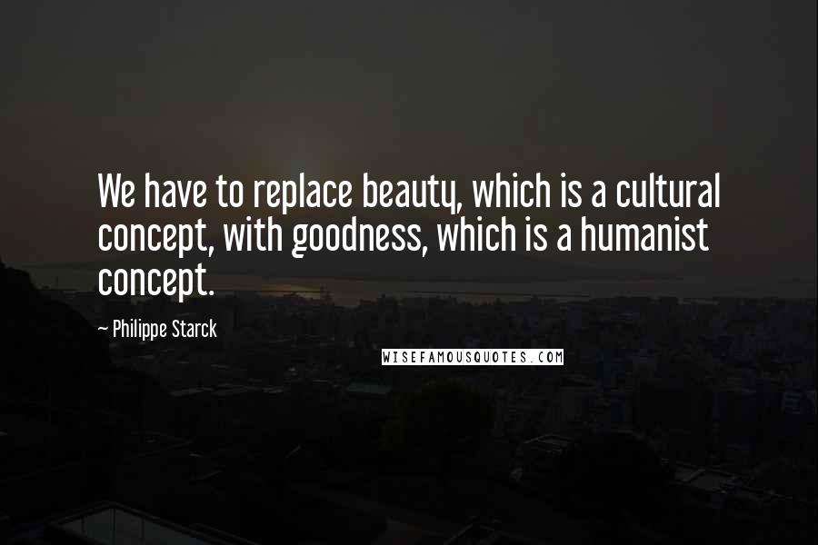 Philippe Starck Quotes: We have to replace beauty, which is a cultural concept, with goodness, which is a humanist concept.