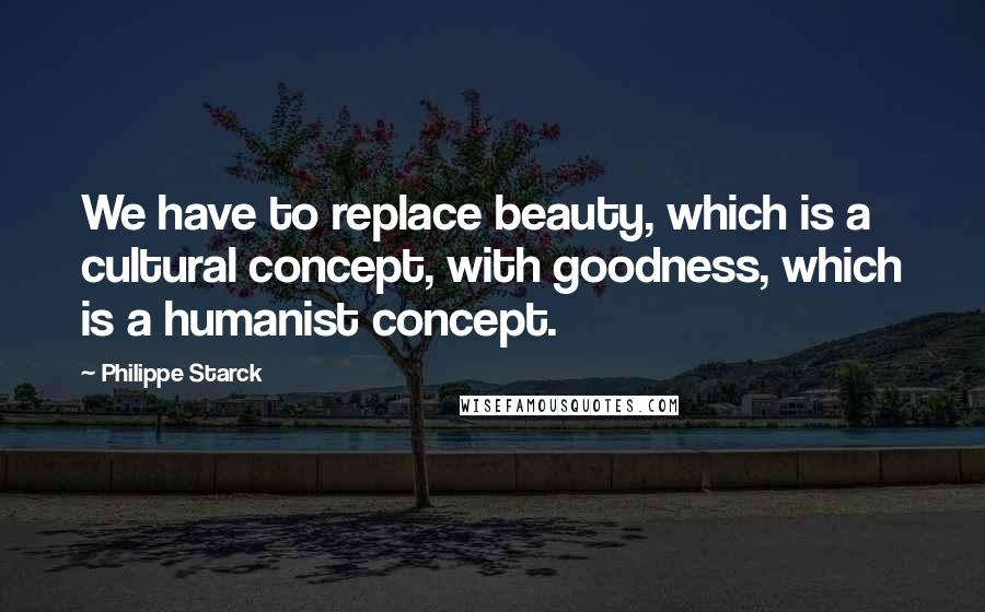 Philippe Starck Quotes: We have to replace beauty, which is a cultural concept, with goodness, which is a humanist concept.