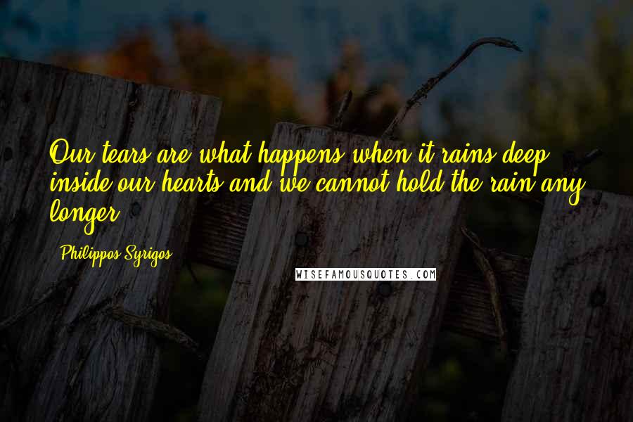 Philippos Syrigos Quotes: Our tears are what happens when it rains deep inside our hearts and we cannot hold the rain any longer.