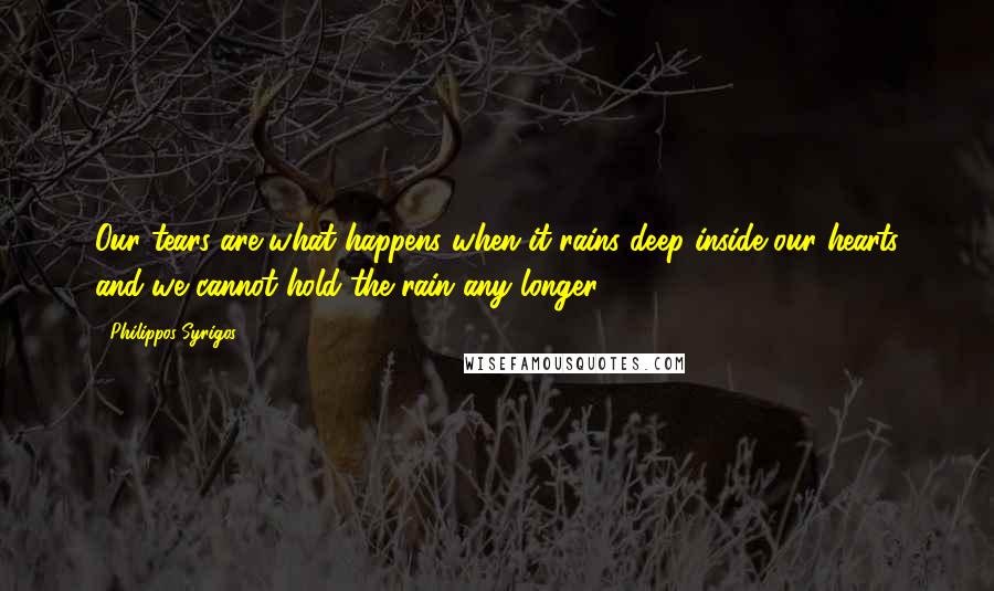 Philippos Syrigos Quotes: Our tears are what happens when it rains deep inside our hearts and we cannot hold the rain any longer.