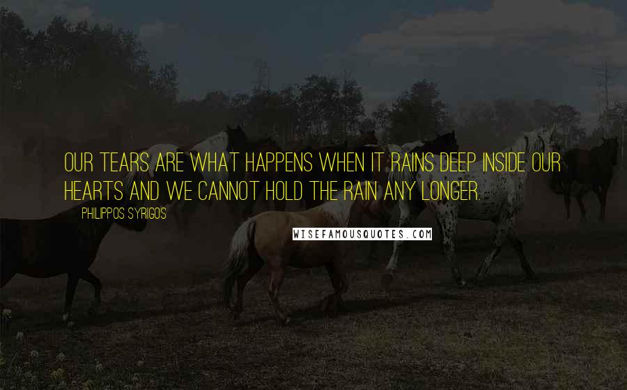 Philippos Syrigos Quotes: Our tears are what happens when it rains deep inside our hearts and we cannot hold the rain any longer.