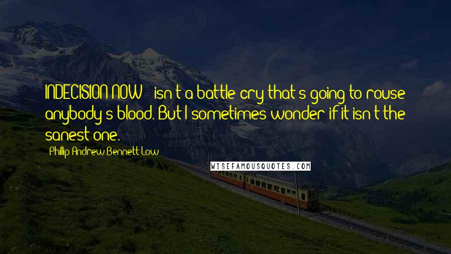 Phillip Andrew Bennett Low Quotes: INDECISION NOW!' isn't a battle cry that's going to rouse anybody's blood. But I sometimes wonder if it isn't the sanest one.