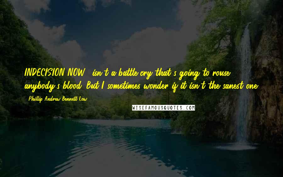 Phillip Andrew Bennett Low Quotes: INDECISION NOW!' isn't a battle cry that's going to rouse anybody's blood. But I sometimes wonder if it isn't the sanest one.