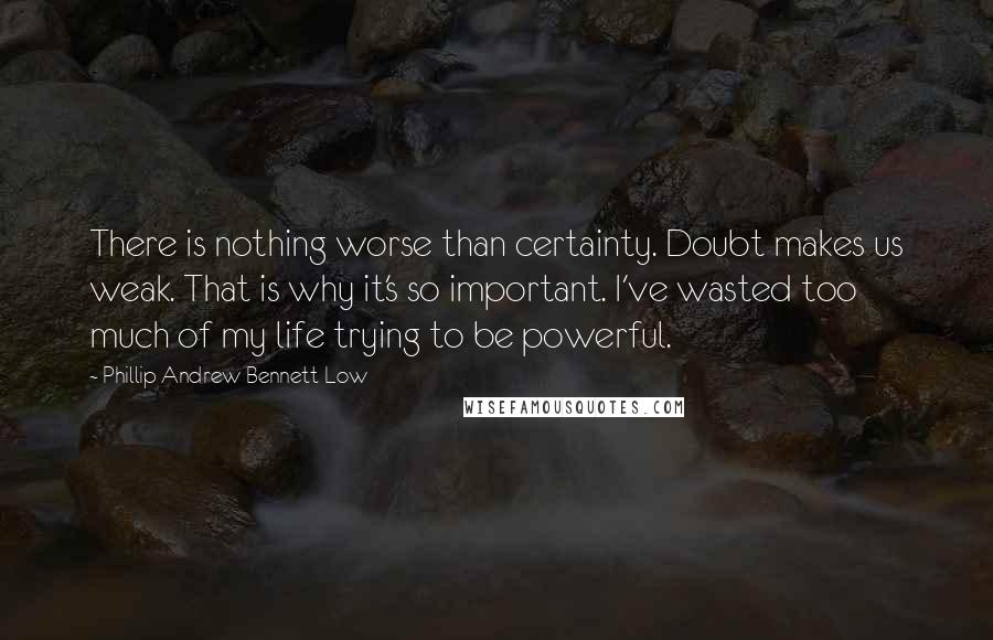 Phillip Andrew Bennett Low Quotes: There is nothing worse than certainty. Doubt makes us weak. That is why it's so important. I've wasted too much of my life trying to be powerful.