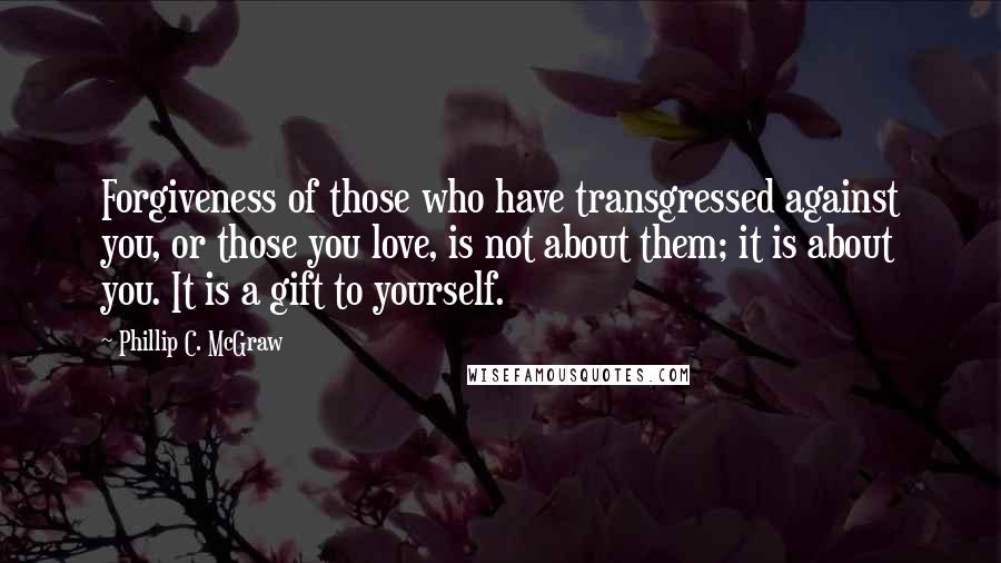 Phillip C. McGraw Quotes: Forgiveness of those who have transgressed against you, or those you love, is not about them; it is about you. It is a gift to yourself.