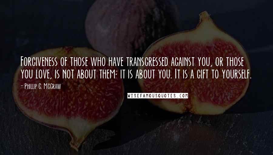 Phillip C. McGraw Quotes: Forgiveness of those who have transgressed against you, or those you love, is not about them; it is about you. It is a gift to yourself.