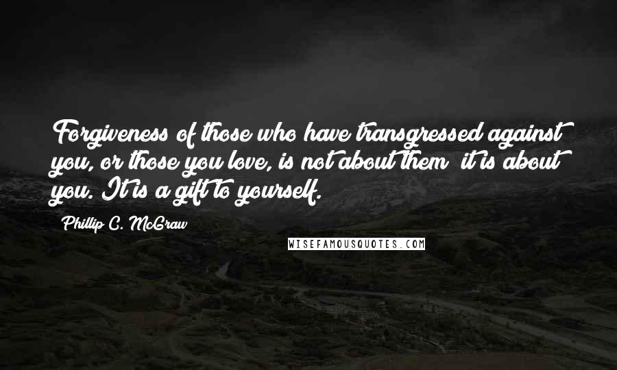 Phillip C. McGraw Quotes: Forgiveness of those who have transgressed against you, or those you love, is not about them; it is about you. It is a gift to yourself.