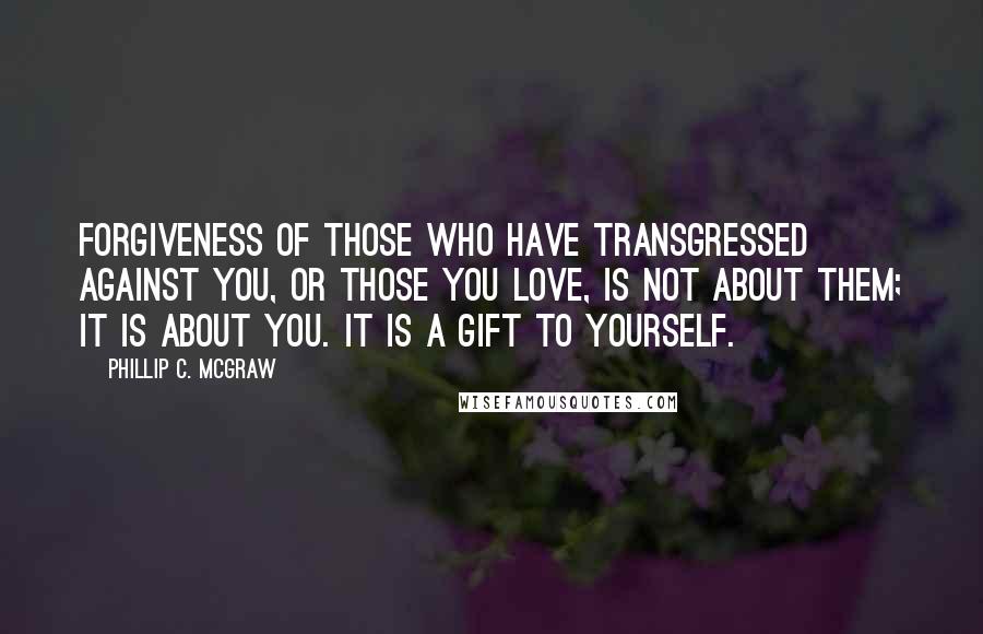 Phillip C. McGraw Quotes: Forgiveness of those who have transgressed against you, or those you love, is not about them; it is about you. It is a gift to yourself.