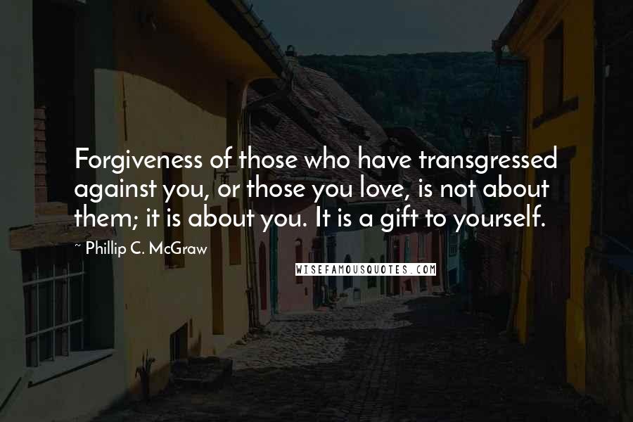 Phillip C. McGraw Quotes: Forgiveness of those who have transgressed against you, or those you love, is not about them; it is about you. It is a gift to yourself.