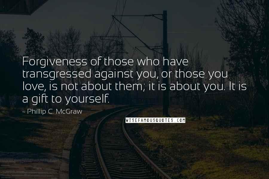 Phillip C. McGraw Quotes: Forgiveness of those who have transgressed against you, or those you love, is not about them; it is about you. It is a gift to yourself.