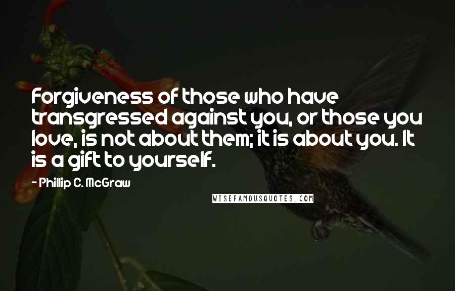 Phillip C. McGraw Quotes: Forgiveness of those who have transgressed against you, or those you love, is not about them; it is about you. It is a gift to yourself.