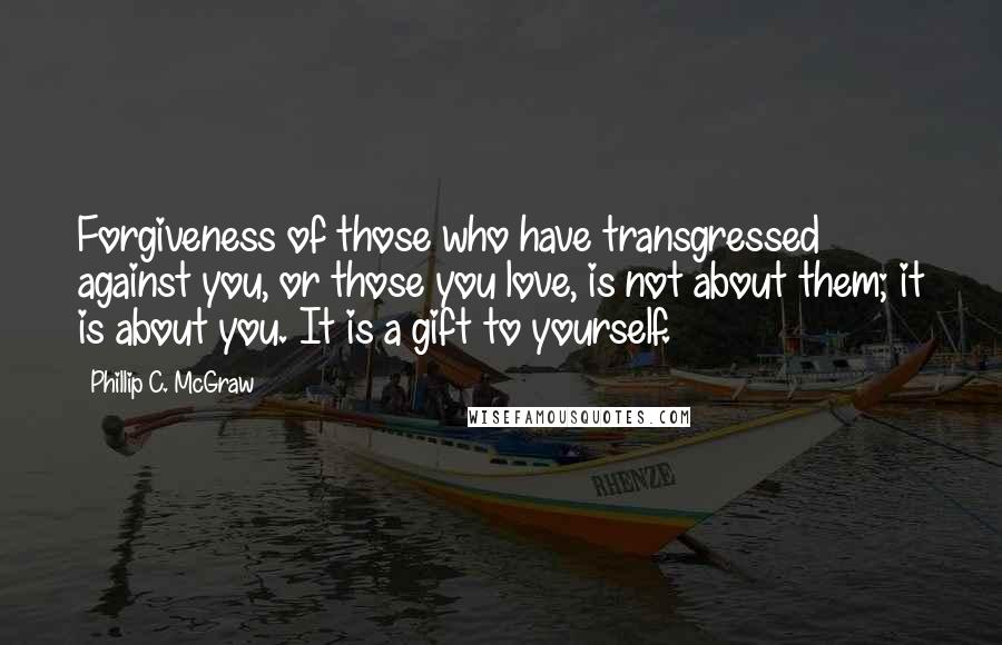 Phillip C. McGraw Quotes: Forgiveness of those who have transgressed against you, or those you love, is not about them; it is about you. It is a gift to yourself.