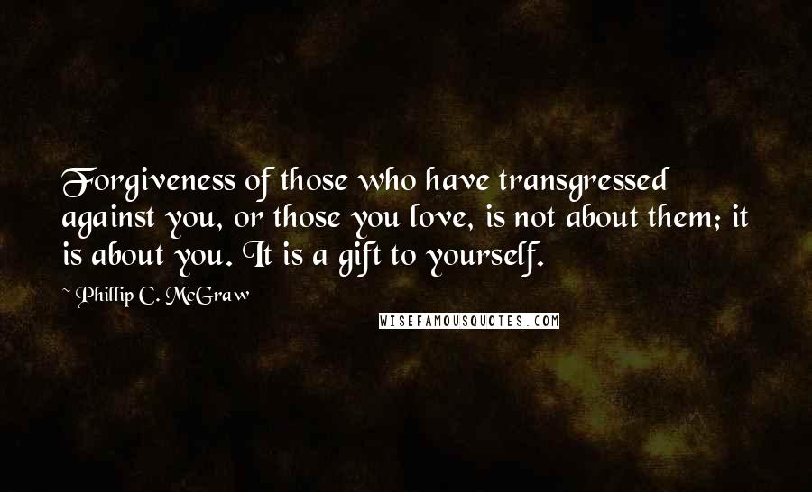 Phillip C. McGraw Quotes: Forgiveness of those who have transgressed against you, or those you love, is not about them; it is about you. It is a gift to yourself.