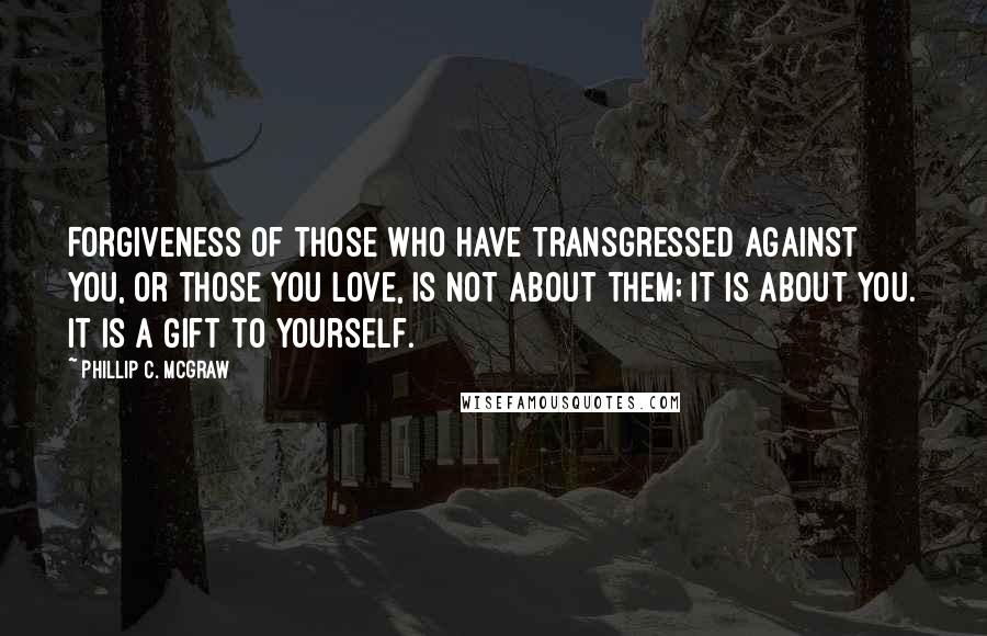 Phillip C. McGraw Quotes: Forgiveness of those who have transgressed against you, or those you love, is not about them; it is about you. It is a gift to yourself.