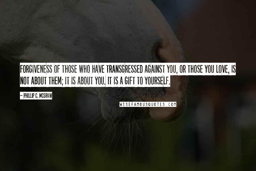 Phillip C. McGraw Quotes: Forgiveness of those who have transgressed against you, or those you love, is not about them; it is about you. It is a gift to yourself.