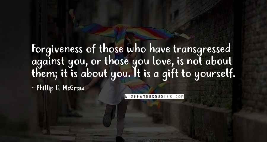 Phillip C. McGraw Quotes: Forgiveness of those who have transgressed against you, or those you love, is not about them; it is about you. It is a gift to yourself.