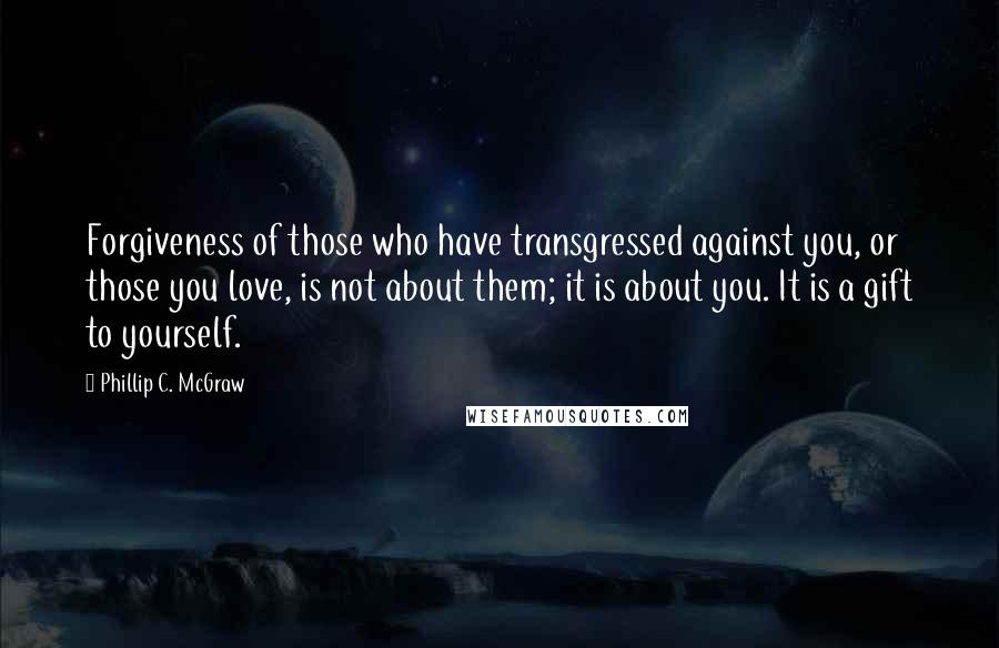 Phillip C. McGraw Quotes: Forgiveness of those who have transgressed against you, or those you love, is not about them; it is about you. It is a gift to yourself.