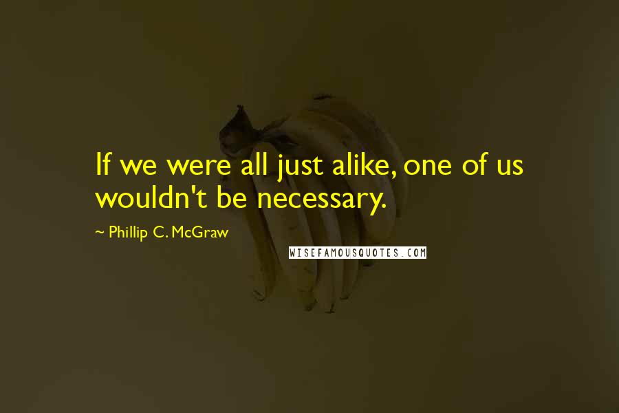 Phillip C. McGraw Quotes: If we were all just alike, one of us wouldn't be necessary.