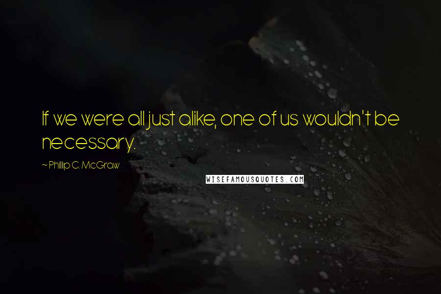 Phillip C. McGraw Quotes: If we were all just alike, one of us wouldn't be necessary.