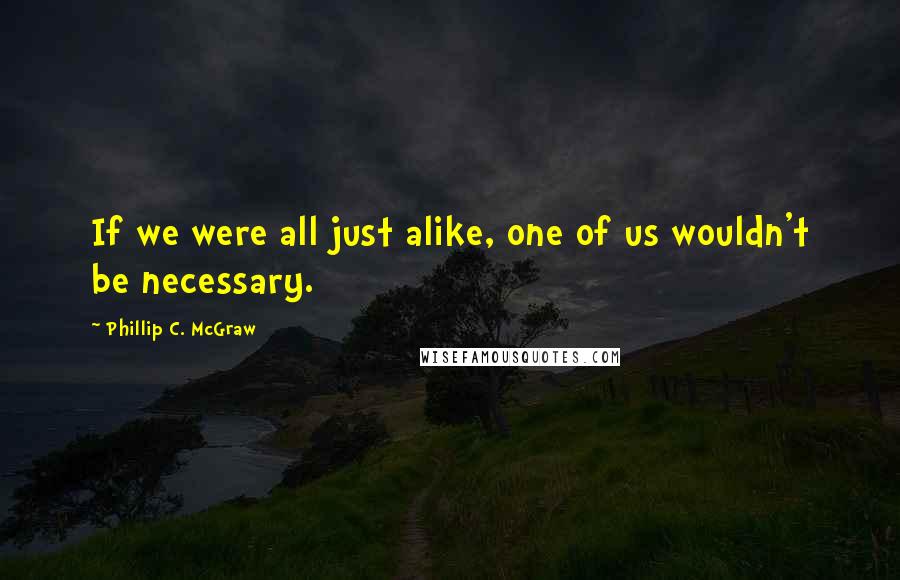 Phillip C. McGraw Quotes: If we were all just alike, one of us wouldn't be necessary.