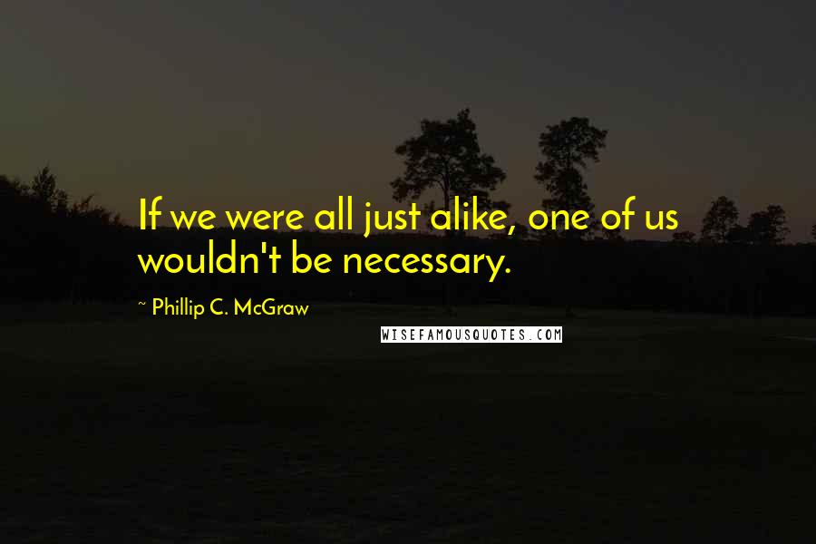 Phillip C. McGraw Quotes: If we were all just alike, one of us wouldn't be necessary.