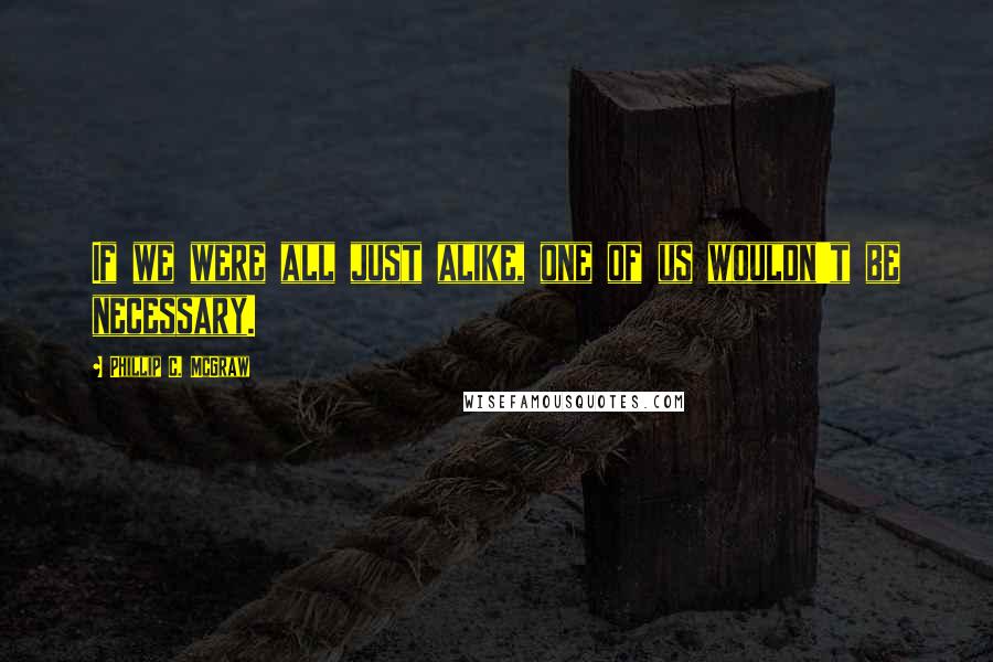 Phillip C. McGraw Quotes: If we were all just alike, one of us wouldn't be necessary.