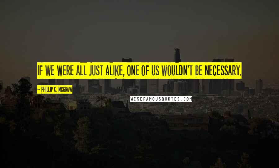 Phillip C. McGraw Quotes: If we were all just alike, one of us wouldn't be necessary.