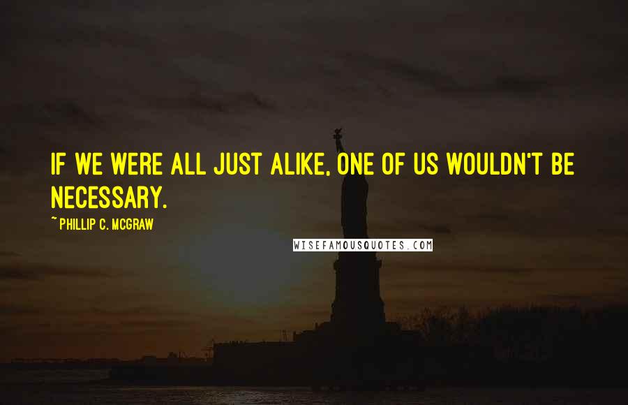 Phillip C. McGraw Quotes: If we were all just alike, one of us wouldn't be necessary.