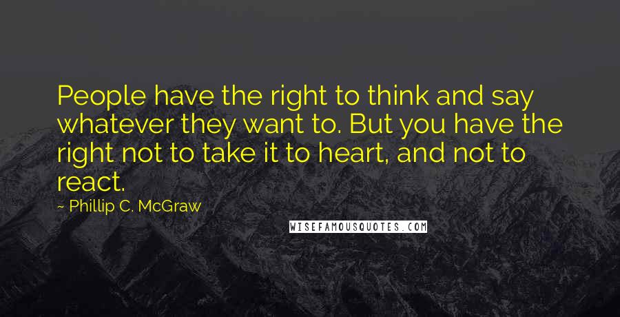 Phillip C. McGraw Quotes: People have the right to think and say whatever they want to. But you have the right not to take it to heart, and not to react.