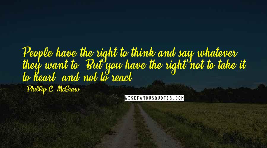 Phillip C. McGraw Quotes: People have the right to think and say whatever they want to. But you have the right not to take it to heart, and not to react.