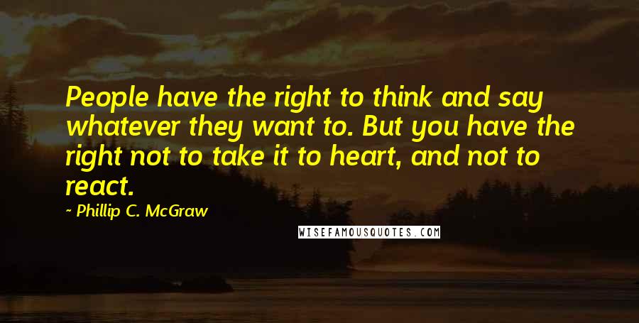 Phillip C. McGraw Quotes: People have the right to think and say whatever they want to. But you have the right not to take it to heart, and not to react.