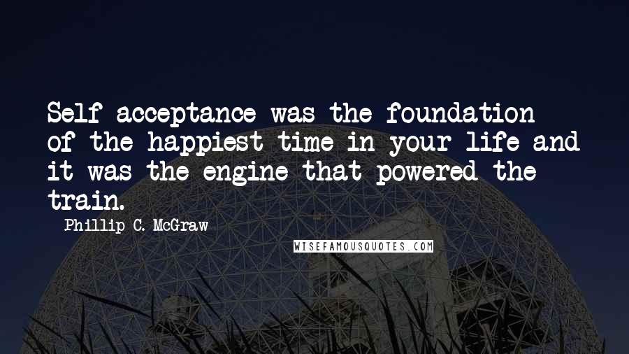 Phillip C. McGraw Quotes: Self-acceptance was the foundation of the happiest time in your life and it was the engine that powered the train.