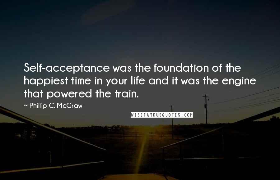 Phillip C. McGraw Quotes: Self-acceptance was the foundation of the happiest time in your life and it was the engine that powered the train.
