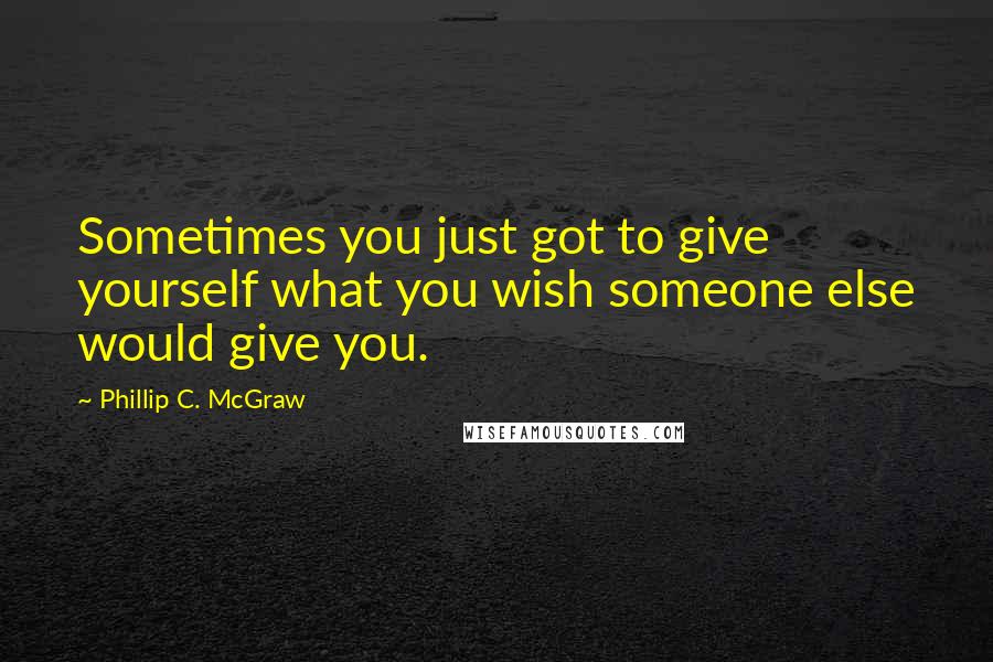 Phillip C. McGraw Quotes: Sometimes you just got to give yourself what you wish someone else would give you.