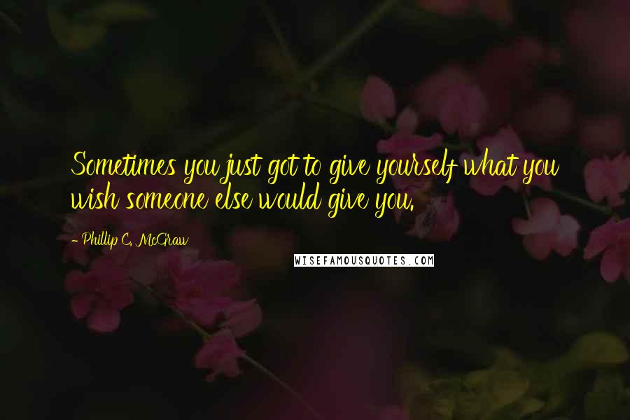 Phillip C. McGraw Quotes: Sometimes you just got to give yourself what you wish someone else would give you.