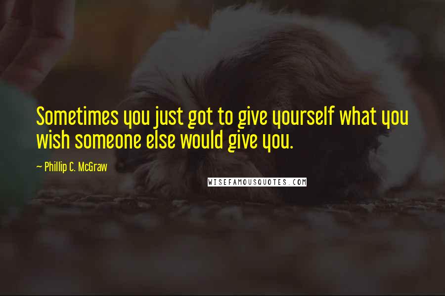 Phillip C. McGraw Quotes: Sometimes you just got to give yourself what you wish someone else would give you.