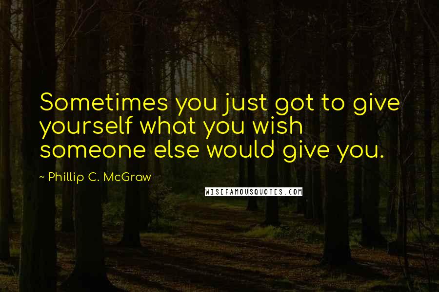 Phillip C. McGraw Quotes: Sometimes you just got to give yourself what you wish someone else would give you.