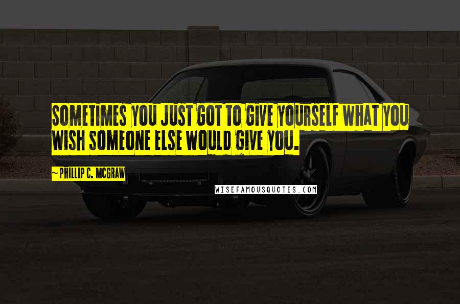 Phillip C. McGraw Quotes: Sometimes you just got to give yourself what you wish someone else would give you.