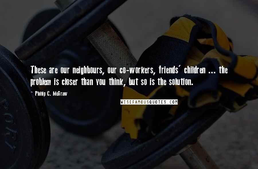 Phillip C. McGraw Quotes: These are our neighbours, our co-workers, friends' children ... the problem is closer than you think, but so is the solution.