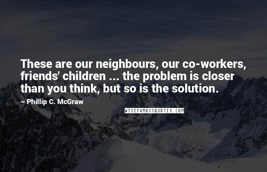 Phillip C. McGraw Quotes: These are our neighbours, our co-workers, friends' children ... the problem is closer than you think, but so is the solution.