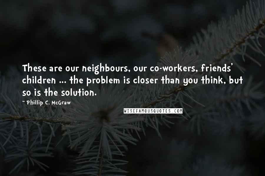 Phillip C. McGraw Quotes: These are our neighbours, our co-workers, friends' children ... the problem is closer than you think, but so is the solution.