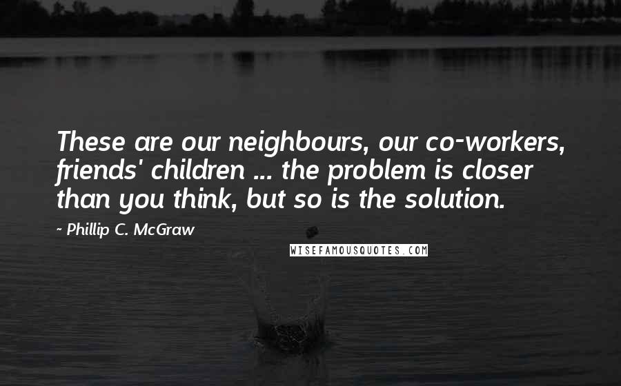 Phillip C. McGraw Quotes: These are our neighbours, our co-workers, friends' children ... the problem is closer than you think, but so is the solution.