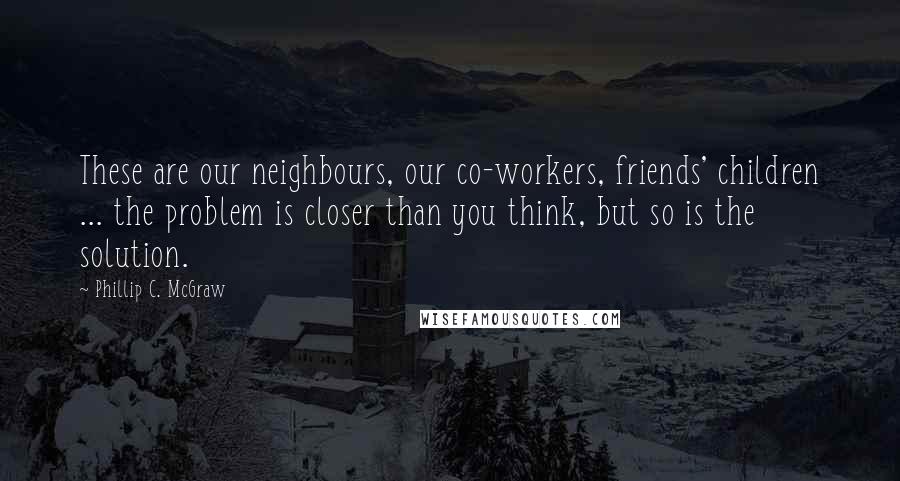 Phillip C. McGraw Quotes: These are our neighbours, our co-workers, friends' children ... the problem is closer than you think, but so is the solution.